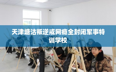 天津塘沽叛逆戒网瘾全封闭军事特训学校
