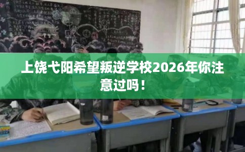 上饶弋阳希望叛逆学校2026年你注意过吗！