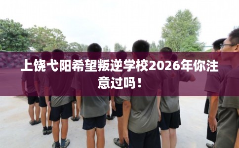 上饶弋阳希望叛逆学校2026年你注意过吗！