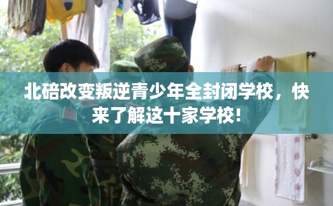 北碚改变叛逆青少年全封闭学校，快来了解这十家学校!