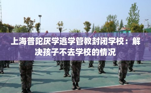 上海普陀厌学逃学管教封闭学校：解决孩子不去学校的情况