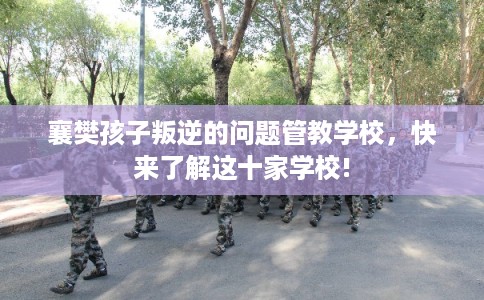 襄樊孩子叛逆的问题管教学校，快来了解这十家学校!