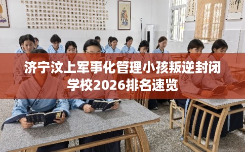 济宁汶上军事化管理小孩叛逆封闭学校2026排名速览