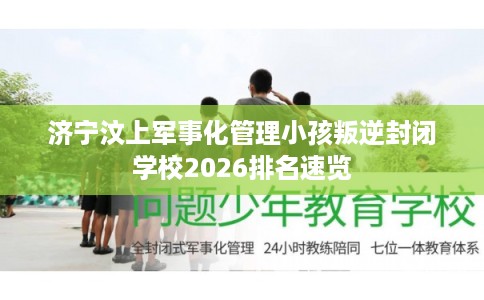 济宁汶上军事化管理小孩叛逆封闭学校2026排名速览