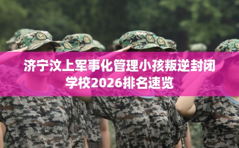 济宁汶上军事化管理小孩叛逆封闭学校2026排名速览