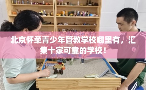 北京怀柔青少年管教学校哪里有，汇集十家可靠的学校！