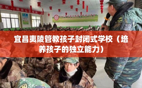 宜昌夷陵管教孩子封闭式学校（培养孩子的独立能力）