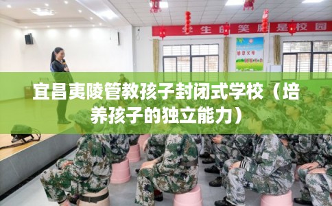 宜昌夷陵管教孩子封闭式学校（培养孩子的独立能力）