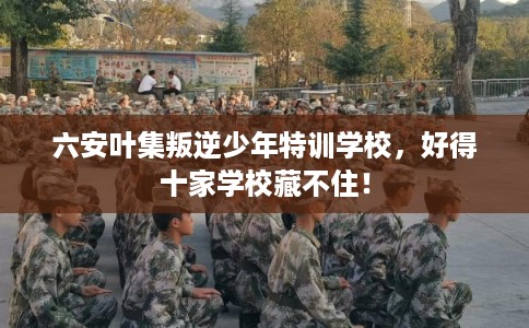 六安叶集叛逆少年特训学校，好得十家学校藏不住！