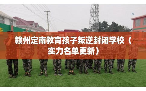 赣州定南教育孩子叛逆封闭学校（实力名单更新）