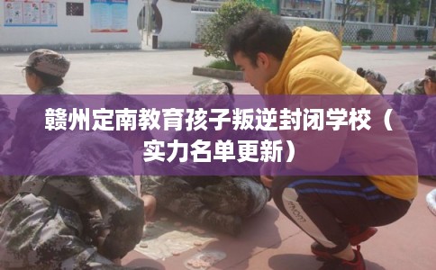 赣州定南教育孩子叛逆封闭学校（实力名单更新）