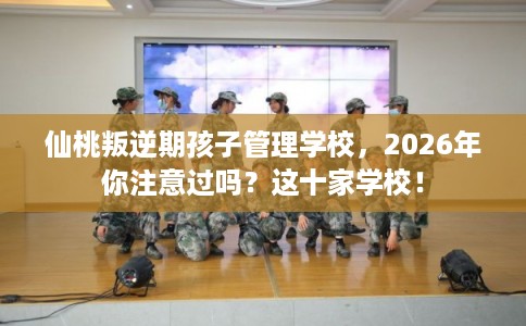 仙桃叛逆期孩子管理学校，2026年你注意过吗？这十家学校！