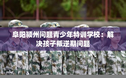阜阳颍州问题青少年特训学校：解决孩子叛逆期问题