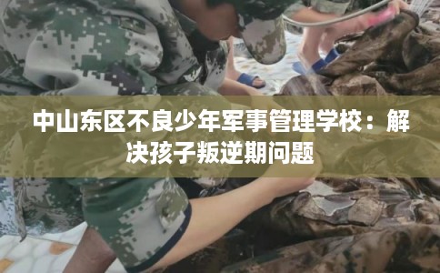 中山东区不良少年军事管理学校：解决孩子叛逆期问题