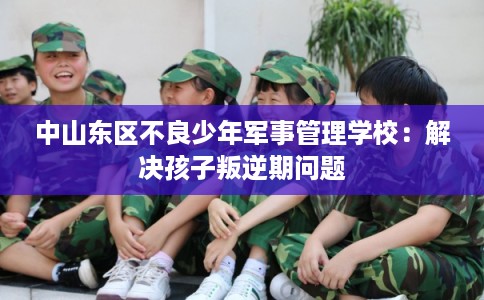 中山东区不良少年军事管理学校：解决孩子叛逆期问题