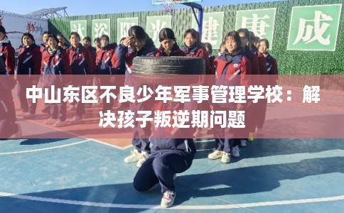 中山东区不良少年军事管理学校：解决孩子叛逆期问题