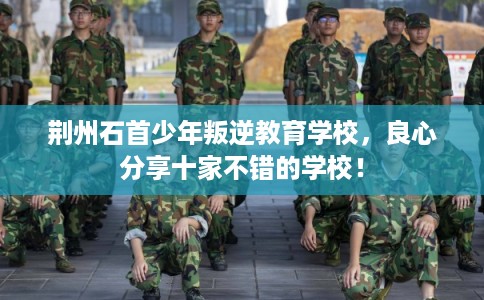 荆州石首少年叛逆教育学校，良心分享十家不错的学校！