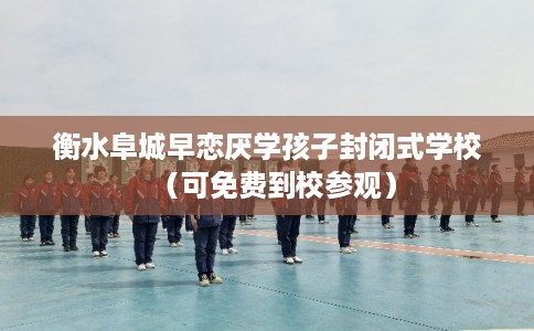 衡水阜城早恋厌学孩子封闭式学校（可免费到校参观）