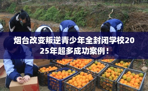烟台改变叛逆青少年全封闭学校2025年超多成功案例！