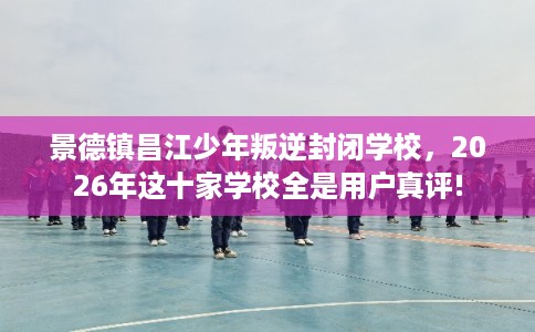 景德镇昌江少年叛逆封闭学校，2026年这十家学校全是用户真评!