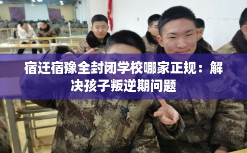 宿迁宿豫全封闭学校哪家正规：解决孩子叛逆期问题