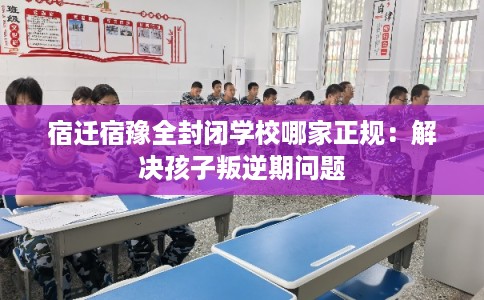 宿迁宿豫全封闭学校哪家正规：解决孩子叛逆期问题