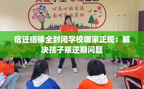 宿迁宿豫全封闭学校哪家正规：解决孩子叛逆期问题