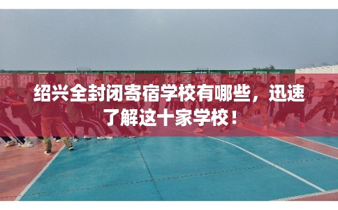 绍兴全封闭寄宿学校有哪些，迅速了解这十家学校！