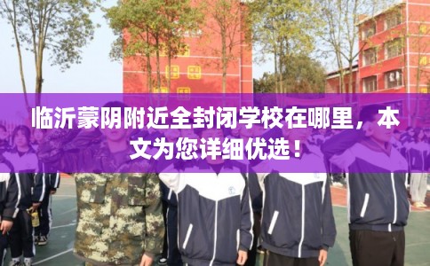 临沂蒙阴附近全封闭学校在哪里，本文为您详细优选！