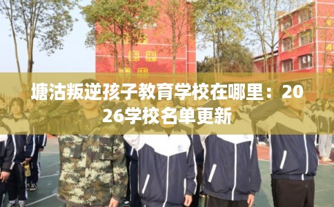 塘沽叛逆孩子教育学校在哪里：2026学校名单更新