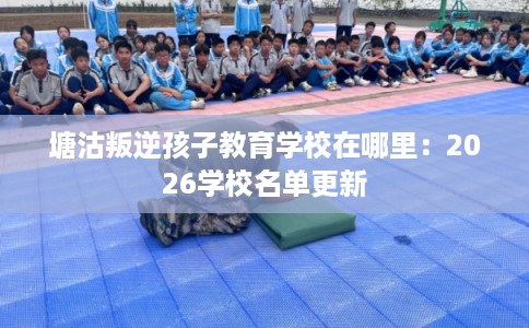 塘沽叛逆孩子教育学校在哪里：2026学校名单更新