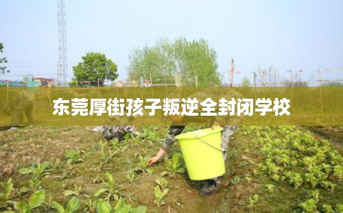 东莞厚街孩子叛逆全封闭学校