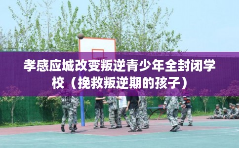 孝感应城改变叛逆青少年全封闭学校（挽救叛逆期的孩子）