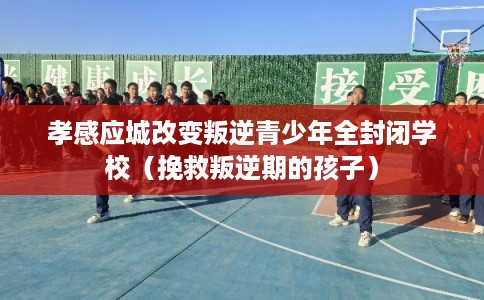 孝感应城改变叛逆青少年全封闭学校（挽救叛逆期的孩子）