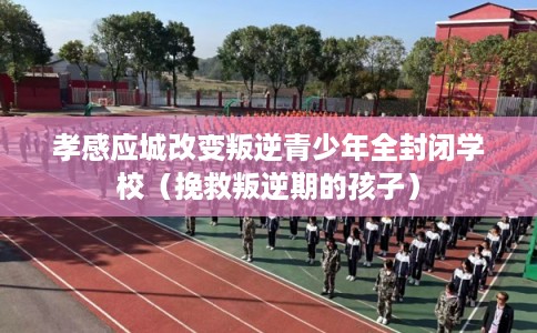 孝感应城改变叛逆青少年全封闭学校（挽救叛逆期的孩子）