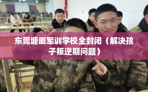 东莞塘厦军训学校全封闭（解决孩子叛逆期问题）
