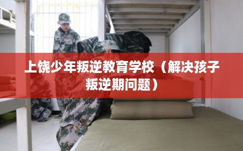 上饶少年叛逆教育学校（解决孩子叛逆期问题）