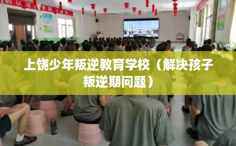 上饶少年叛逆教育学校（解决孩子叛逆期问题）