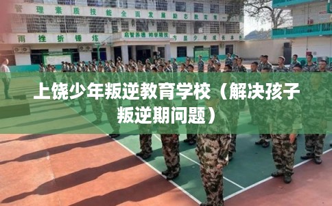 上饶少年叛逆教育学校（解决孩子叛逆期问题）