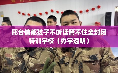 邢台信都孩子不听话管不住全封闭特训学校（办学透明）