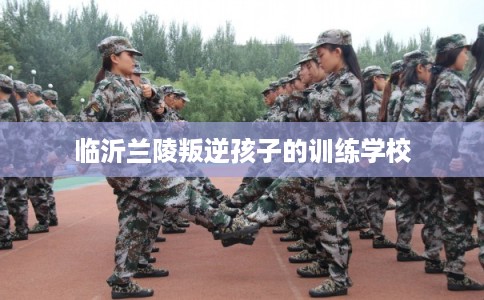 临沂兰陵叛逆孩子的训练学校