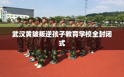 武汉黄陂叛逆孩子教育学校全封闭式