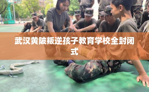 武汉黄陂叛逆孩子教育学校全封闭式