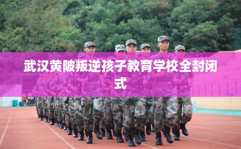 武汉黄陂叛逆孩子教育学校全封闭式