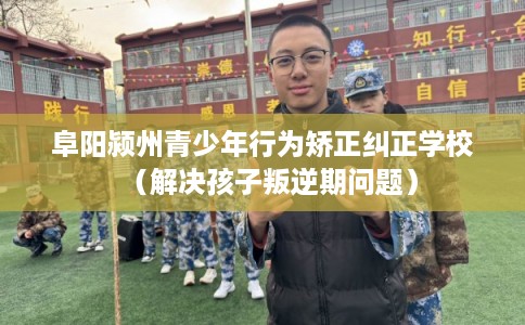 阜阳颍州青少年行为矫正纠正学校（解决孩子叛逆期问题）
