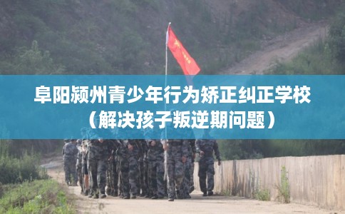 阜阳颍州青少年行为矫正纠正学校（解决孩子叛逆期问题）