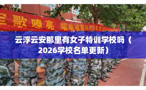 云浮云安那里有女子特训学校吗（2026学校名单更新）