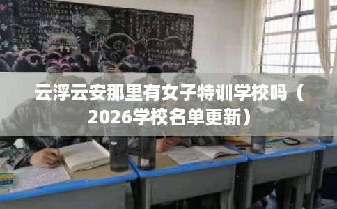 云浮云安那里有女子特训学校吗（2026学校名单更新）