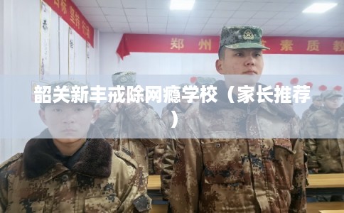 韶关新丰戒除网瘾学校（家长推荐）