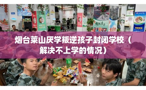 烟台莱山厌学叛逆孩子封闭学校（解决不上学的情况）